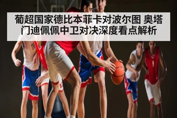 葡超国家德比本菲卡对波尔图 奥塔门迪佩佩中卫对决深度看点解析