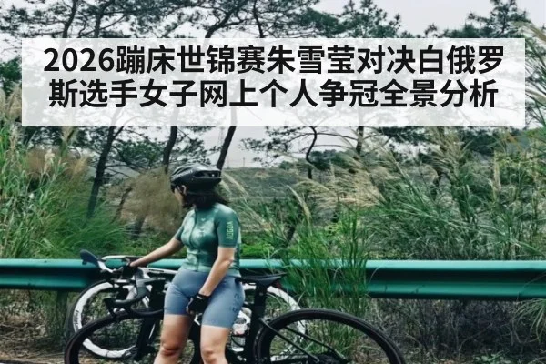 2026蹦床世锦赛朱雪莹对决白俄罗斯选手女子网上个人争冠全景分析 - kaiyun.com