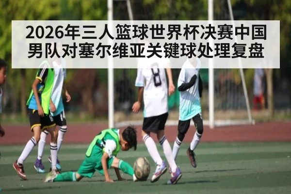2026年三人篮球世界杯决赛中国男队对塞尔维亚关键球处理复盘 - kaiyun.com