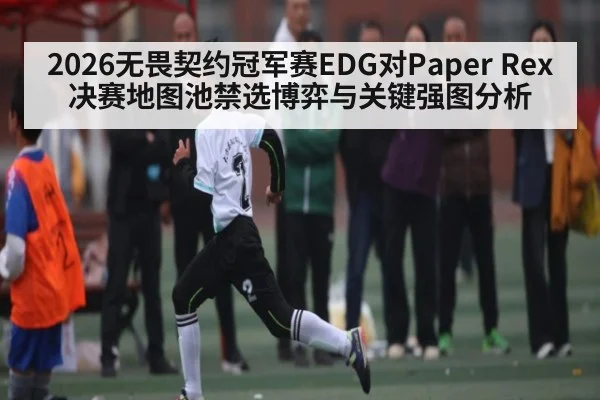 2026无畏契约冠军赛EDG对Paper Rex决赛地图池禁选博弈与关键强图分析 - kaiyun.com