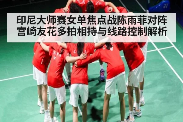 印尼大师赛女单焦点战陈雨菲对阵宫崎友花多拍相持与线路控制解析 - kaiyun.com
